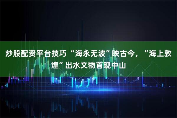 炒股配资平台技巧 “海永无波”映古今，“海上敦煌”出水文物首现中山