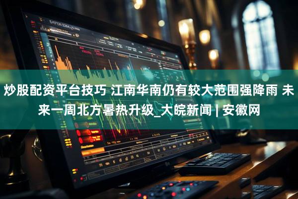 炒股配资平台技巧 江南华南仍有较大范围强降雨 未来一周北方暑热升级_大皖新闻 | 安徽网