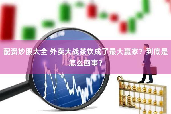 配资炒股大全 外卖大战茶饮成了最大赢家？到底是怎么回事？