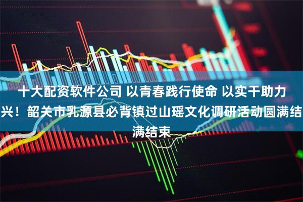 十大配资软件公司 以青春践行使命 以实干助力振兴！韶关市乳源县必背镇过山瑶文化调研活动圆满结束