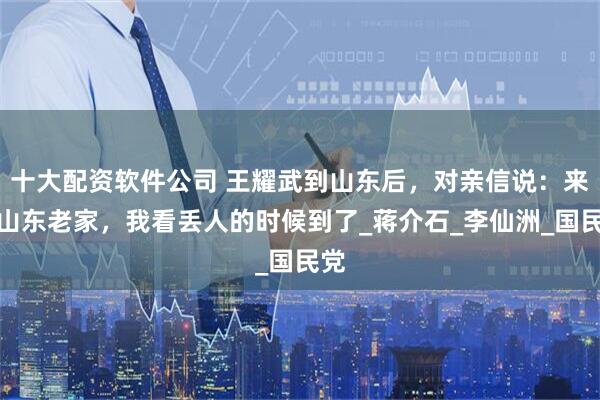 十大配资软件公司 王耀武到山东后，对亲信说：来到山东老家，我看丢人的时候到了_蒋介石_李仙洲_国民党
