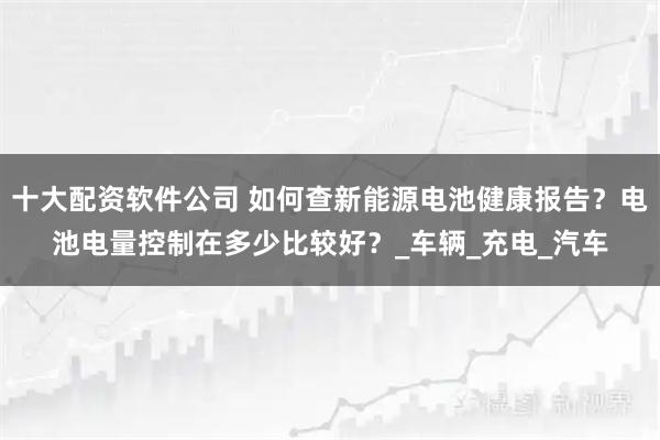 十大配资软件公司 如何查新能源电池健康报告？电池电量控制在多少比较好？_车辆_充电_汽车