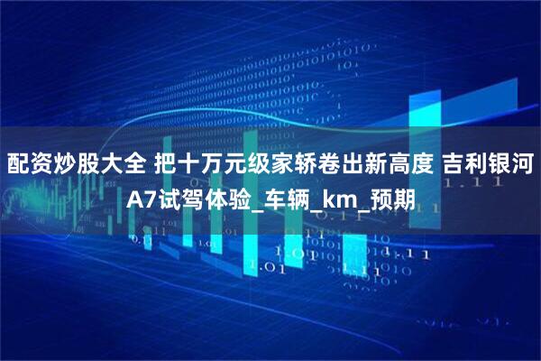 配资炒股大全 把十万元级家轿卷出新高度 吉利银河A7试驾体验_车辆_km_预期