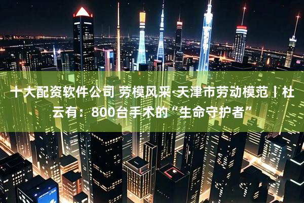 十大配资软件公司 劳模风采·天津市劳动模范丨杜云有：800台手术的“生命守护者”