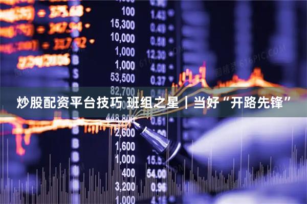 炒股配资平台技巧 班组之星｜当好“开路先锋”