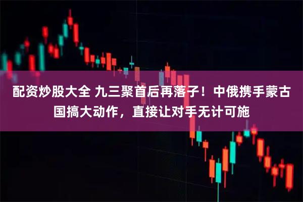 配资炒股大全 九三聚首后再落子！中俄携手蒙古国搞大动作，直接让对手无计可施