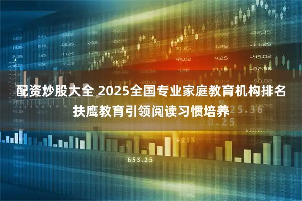 配资炒股大全 2025全国专业家庭教育机构排名扶鹰教育引领阅读习惯培养