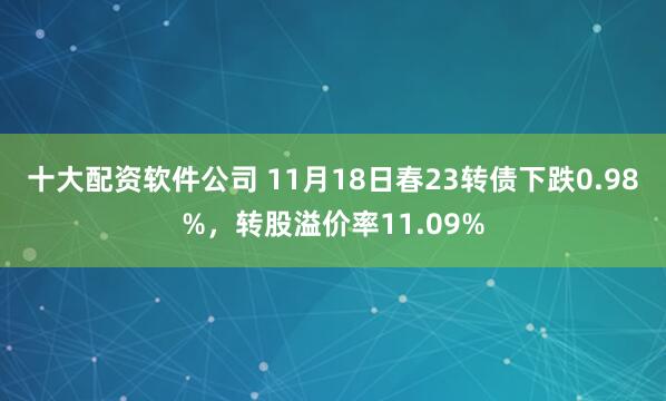 十大配资软件公司 11月18日春23转债下跌0.98%，转股溢价率11.09%