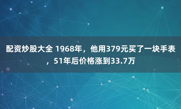 配资炒股大全 1968年，他用379元买了一块手表，51年后价格涨到33.7万