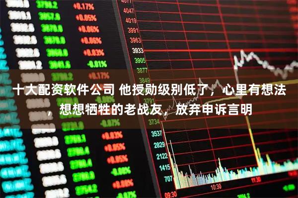 十大配资软件公司 他授勋级别低了，心里有想法，想想牺牲的老战友，放弃申诉言明