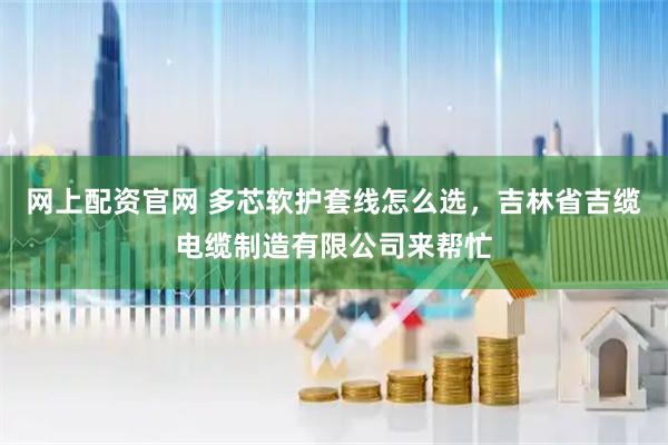 网上配资官网 多芯软护套线怎么选，吉林省吉缆电缆制造有限公司来帮忙